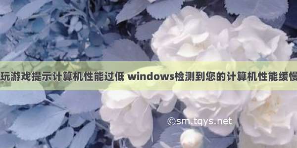 玩游戏提示计算机性能过低 windows检测到您的计算机性能缓慢