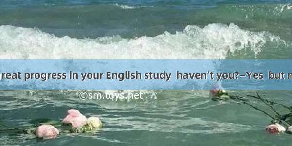—You’ve made great progress in your English study  haven’t you?—Yes  but much .A. remains