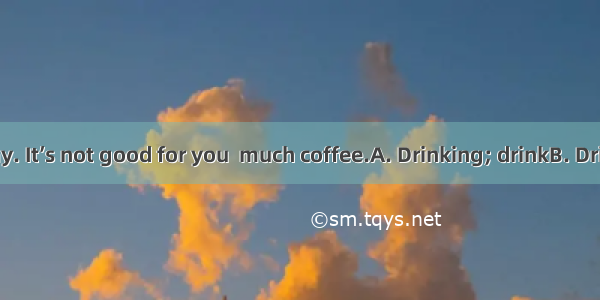 milk every day. It’s not good for you  much coffee.A. Drinking; drinkB. Drink; to drinkC.