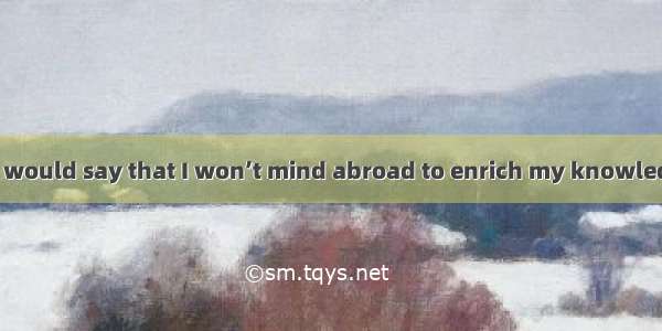 . If you ask me  I would say that I won’t mind abroad to enrich my knowledge.A. takingB. t
