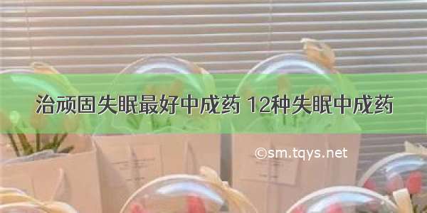 治顽固失眠最好中成药 12种失眠中成药