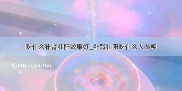 吃什么补肾壮阳效果好_补肾壮阳吃什么人参呢