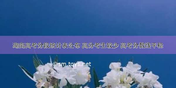 湖南高考分段统计表公布 高分考生较少 高考分数线平稳