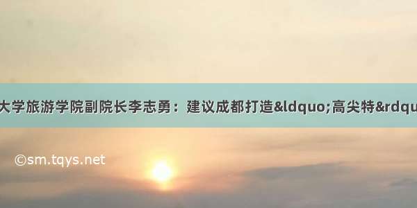 健博会建言丨四川大学旅游学院副院长李志勇：建议成都打造&ldquo;高尖特&rdquo;医疗旅游品牌 建