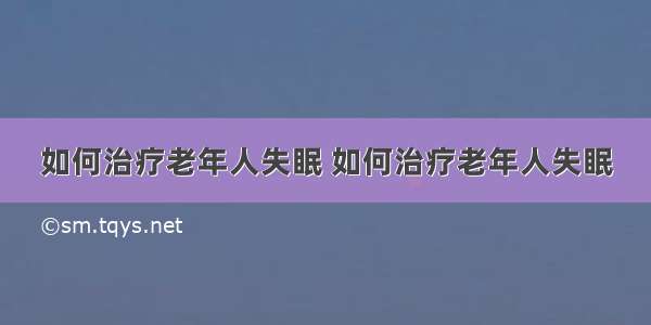 如何治疗老年人失眠 如何治疗老年人失眠