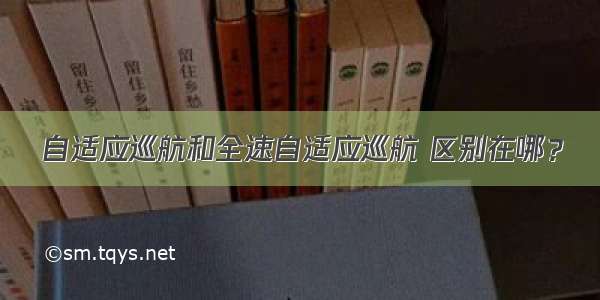 自适应巡航和全速自适应巡航 区别在哪？