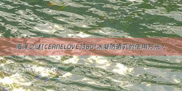 海洋之谜(CEANELOVE)360°冰凝防晒乳的使用方法？