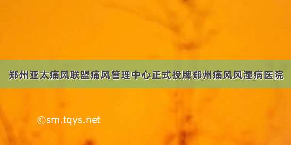 郑州亚太痛风联盟痛风管理中心正式授牌郑州痛风风湿病医院