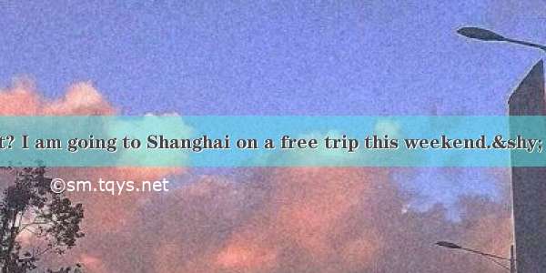 — You know what? I am going to Shanghai on a free trip this weekend.&shy; — .A. You must h