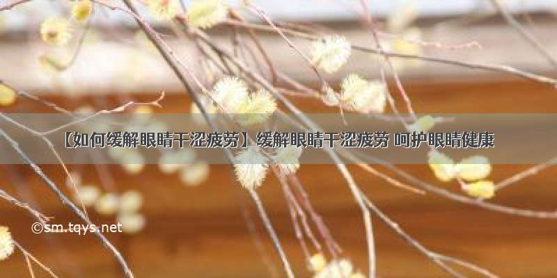 【如何缓解眼睛干涩疲劳】缓解眼睛干涩疲劳 呵护眼睛健康