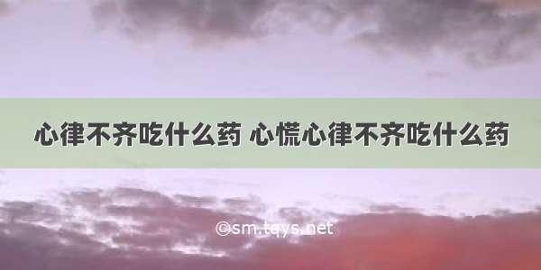 心律不齐吃什么药 心慌心律不齐吃什么药