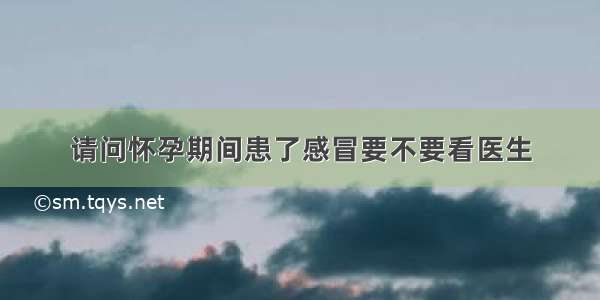 请问怀孕期间患了感冒要不要看医生