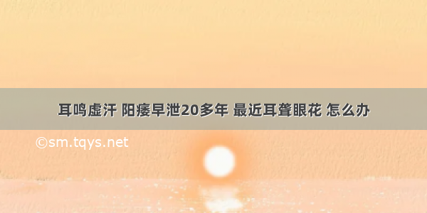 耳鸣虚汗 阳痿早泄20多年 最近耳聋眼花 怎么办