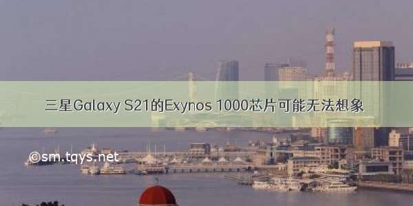 三星Galaxy S21的Exynos 1000芯片可能无法想象