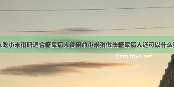 糖尿病人可以吃小米粥吗适合糖尿病人食用的小米粥做法糖尿病人还可以什么粥糖尿病人可