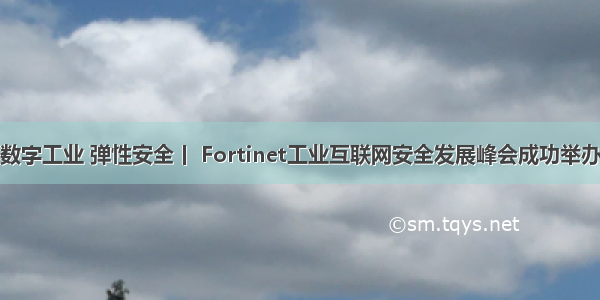 数字工业 弹性安全丨 Fortinet工业互联网安全发展峰会成功举办