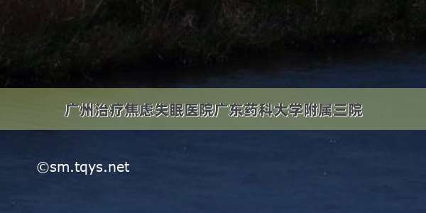 广州治疗焦虑失眠医院广东药科大学附属三院