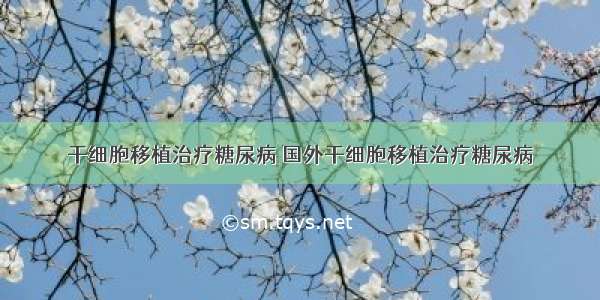 干细胞移植治疗糖尿病 国外干细胞移植治疗糖尿病