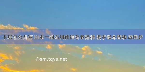 卡塔尔公开赛 日本一姐石川佳纯弃老搭档 携手张本智和 战国乒