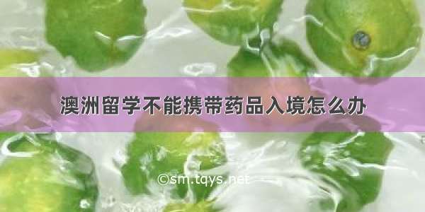 澳洲留学不能携带药品入境怎么办