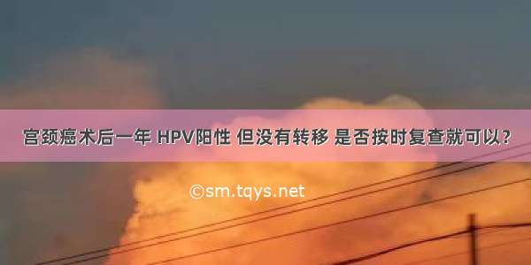 宫颈癌术后一年 HPV阳性 但没有转移 是否按时复查就可以？