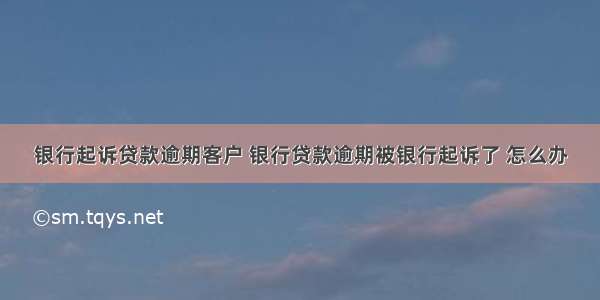 银行起诉贷款逾期客户 银行贷款逾期被银行起诉了 怎么办