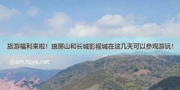 旅游福利来啦！琅琊山和长城影视城在这几天可以参观游玩！