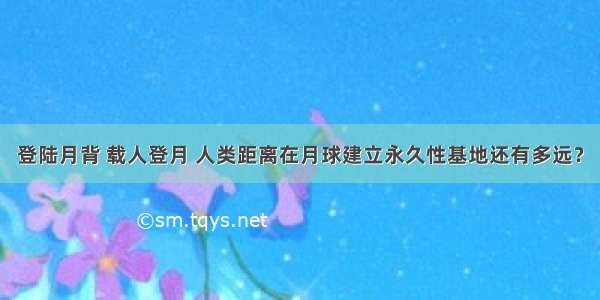 登陆月背 载人登月 人类距离在月球建立永久性基地还有多远？