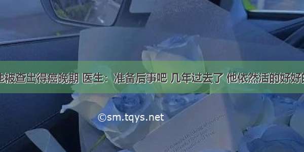 他被查出得癌晚期 医生：准备后事吧 几年过去了 他依然活的好好的