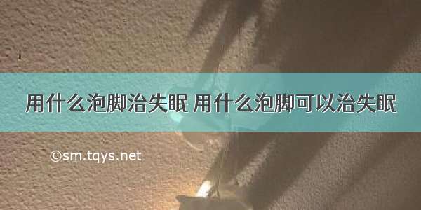 用什么泡脚治失眠 用什么泡脚可以治失眠