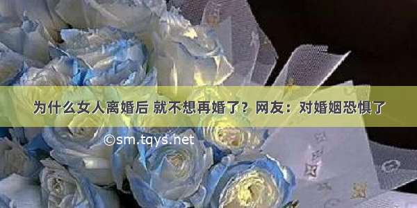 为什么女人离婚后 就不想再婚了？网友：对婚姻恐惧了