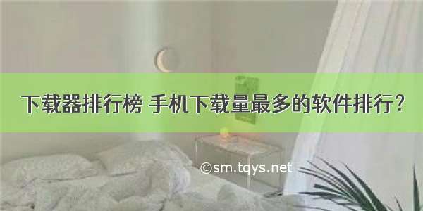 下载器排行榜 手机下载量最多的软件排行？