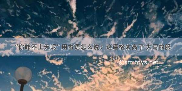 “你咋不上天呢”用古语怎么说？这逼格太高了 大写的服