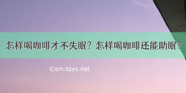 怎样喝咖啡才不失眠？怎样喝咖啡还能助眠？