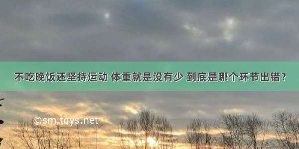 不吃晚饭还坚持运动 体重就是没有少 到底是哪个环节出错？