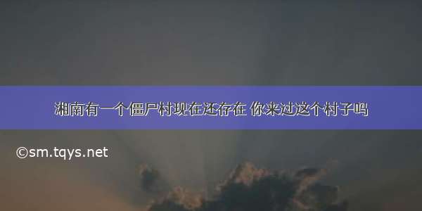 湘南有一个僵尸村现在还存在 你来过这个村子吗