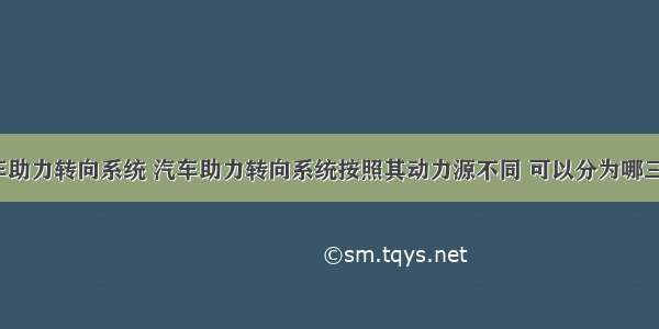 汽车助力转向系统 汽车助力转向系统按照其动力源不同 可以分为哪三种?