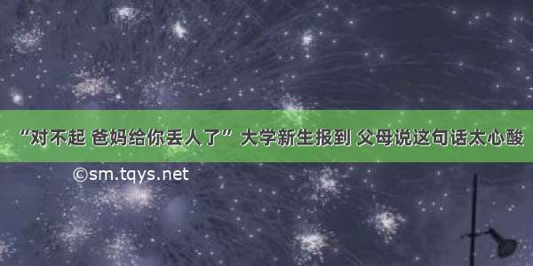 “对不起 爸妈给你丢人了” 大学新生报到 父母说这句话太心酸