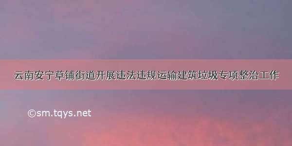 云南安宁草铺街道开展违法违规运输建筑垃圾专项整治工作