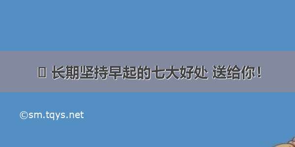 ◉ 长期坚持早起的七大好处 送给你！