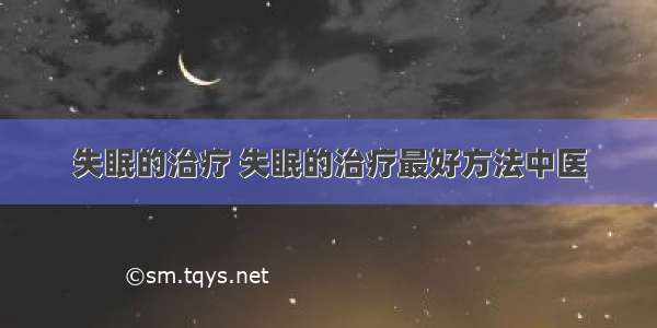 失眠的治疗 失眠的治疗最好方法中医