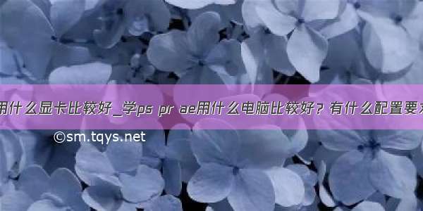 pr用什么显卡比较好_学ps pr ae用什么电脑比较好？有什么配置要求？