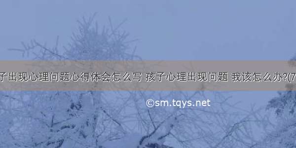 孩子出现心理问题心得体会怎么写 孩子心理出现问题 我该怎么办?(7篇)