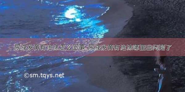 尿液发黄有泡沫怎么回事 尿液发黄有泡沫哪里出问题了