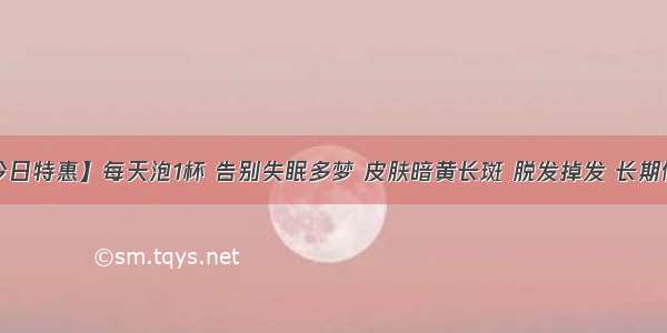 【今日特惠】每天泡1杯 告别失眠多梦 皮肤暗黄长斑 脱发掉发 长期便秘！