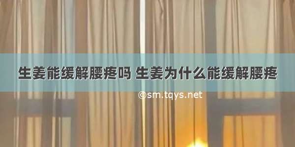 生姜能缓解腰疼吗 生姜为什么能缓解腰疼