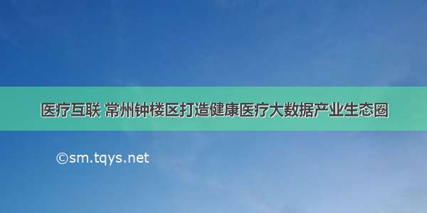 医疗互联 常州钟楼区打造健康医疗大数据产业生态圈