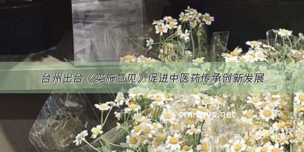 台州出台《实施意见》促进中医药传承创新发展