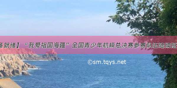 【准备就绪】“我爱祖国海疆”全国青少年航模总决赛参赛队伍陆续抵达日照