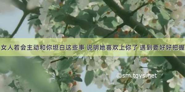 女人若会主动和你坦白这些事 说明她喜欢上你了 遇到要好好把握